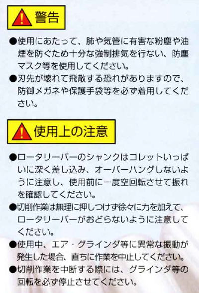警告 使用にあたって、肺や気管に有害な粉塵や油煙を防ぐため十分な強制排気を行い、防塵マスク等を使用してください。 刃先が壊れて飛散する恐れがありますので、防御メガネや保護手袋等を必ず着用してください。 使用上の注意 ロータリーバーのシャンクはコレットいっぱいに深く差しこみ、オーバーハングしないように注意し、使用前に一度空回転させて振れを確認してください。 切削作業は無理に押し付けず徐々に力を加えて、ロータリーバーがおどらないように注意してください。 使用中、エア・グラインダ等に異常な振動が発生した場合、直ちに作業を中止してください。 切削作業を中断する際には、グラインダ等の回転を必ず停止させてください。