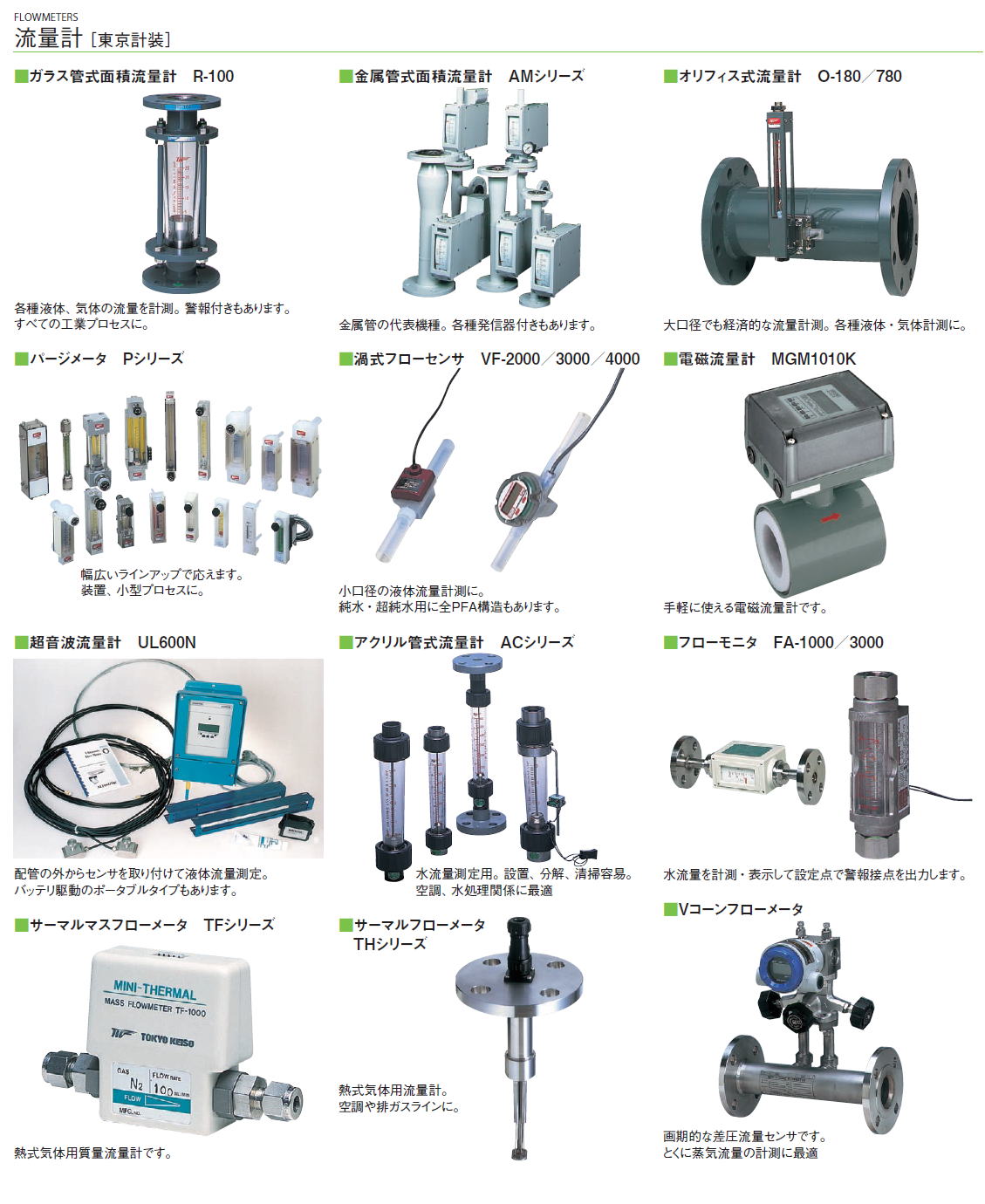 流量計［ 東京計装］流量計［ 東京計装］/ガラス管式面積流量計　R-100/金属管式面積流量計　AMシリーズ/オリフィス式流量計　O-180／780/パージメータ　Pシリーズ/渦式フローセンサ　VF-2000／3000／4000/電磁流量計　MGM1010K/超音波流量計　UL600N/アクリル管式流量計　ACシリーズ/フローモニタ　FA-1000／3000/サーマルマスフローメータ　TFシリーズ/サーマルフローメータTHシリーズ/Vコーンフローメータ