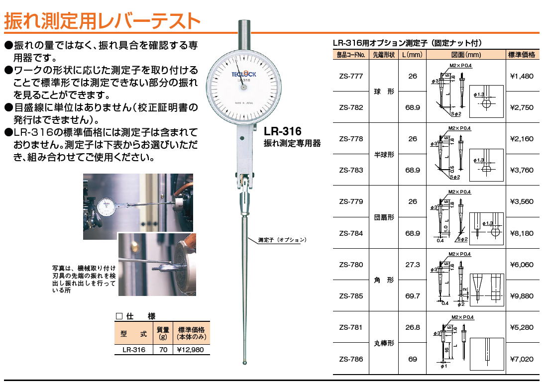 テクロック　teclock　振れ測定用レバーテスト ZS-777 ZS-782 ZS-778　 ZS-783 ZS-779 ZS-784 ZS-780 ZS-785 ZS-781 ZS-786 　●振れの量ではなく、振れ具合を確認する専用器です。●ワークの形状に応じた測定子を取り付けることで標準形では測定できない部分の振れを見ることができます。●目盛線に単位はありません（校正証明書の発行はできません）。●LR-316の標準価格には測定子は含まれておりません。測定子は下表からお選びいただき、組み合わせてご使用ください。